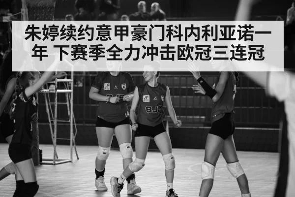 朱婷续约意甲豪门科内利亚诺一年 下赛季全力冲击欧冠三连冠