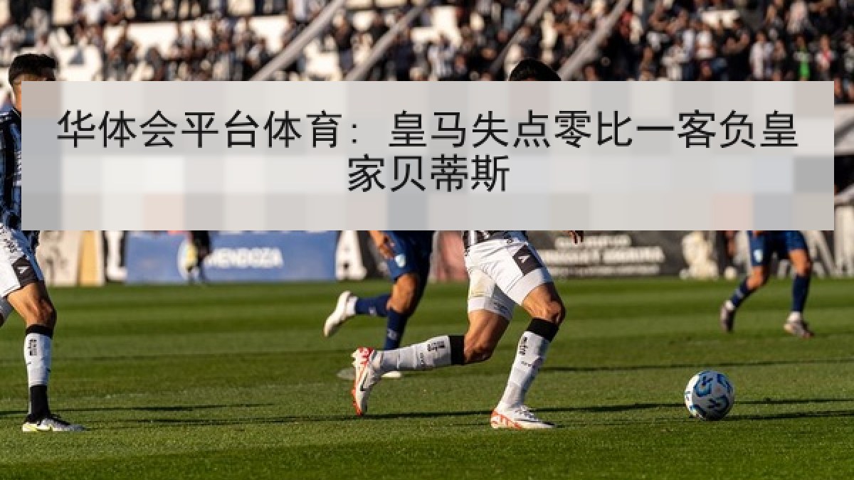华体会平台体育: 皇马失点零比一客负皇家贝蒂斯