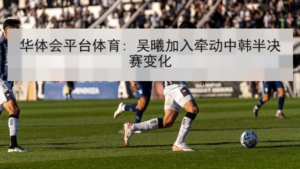 华体会平台体育: 吴曦加入牵动中韩半决赛变化